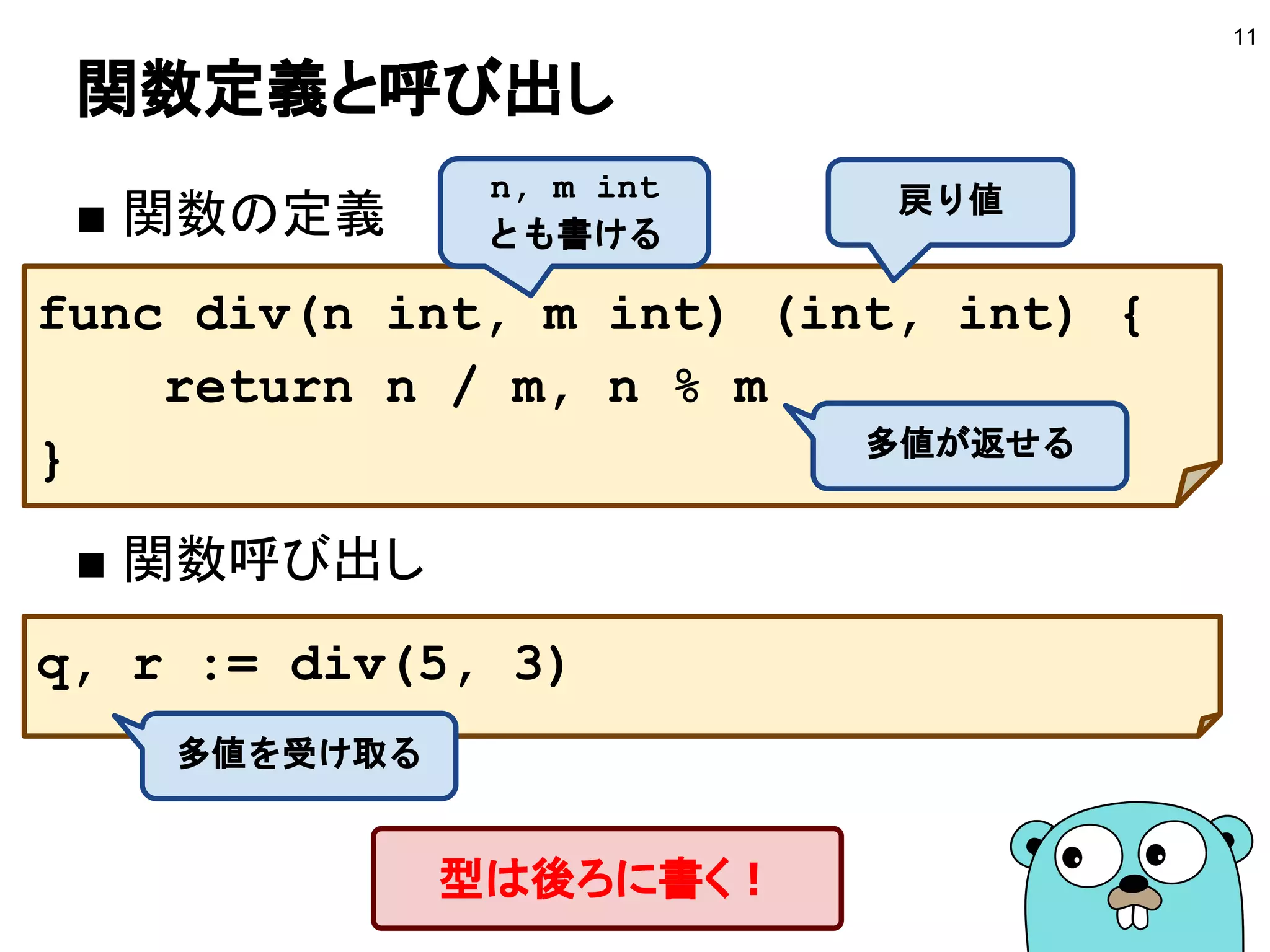 関数定義と呼び出し
■ 関数の定義
■ 関数呼び出し
11
func div(n int, m int) (int, int) {
return n / m, n % m
}
戻り値n, m int
とも書ける
多値が返せる
q, r := div(5, 3)
多値を受け取る
型は後ろに書く！
 
