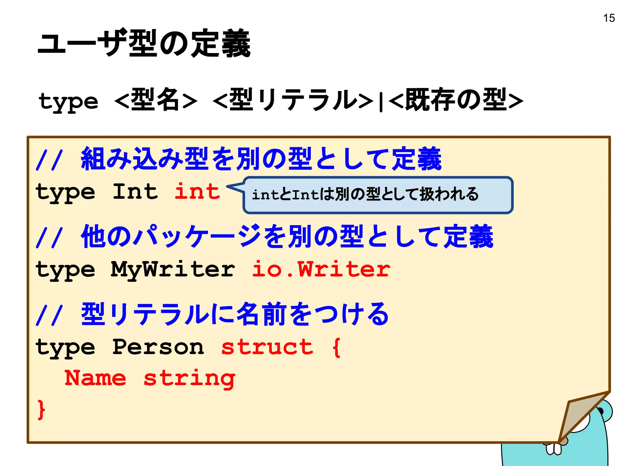 ユーザ型の定義
type <型名> <型リテラル>|<既存の型>
15
// 組み込み型を別の型として定義
type Int int
// 他のパッケージを別の型として定義
type MyWriter io.Writer
// 型リテラルに名前をつける
type Person struct {
Name string
}
intとIntは別の型として扱われる
 