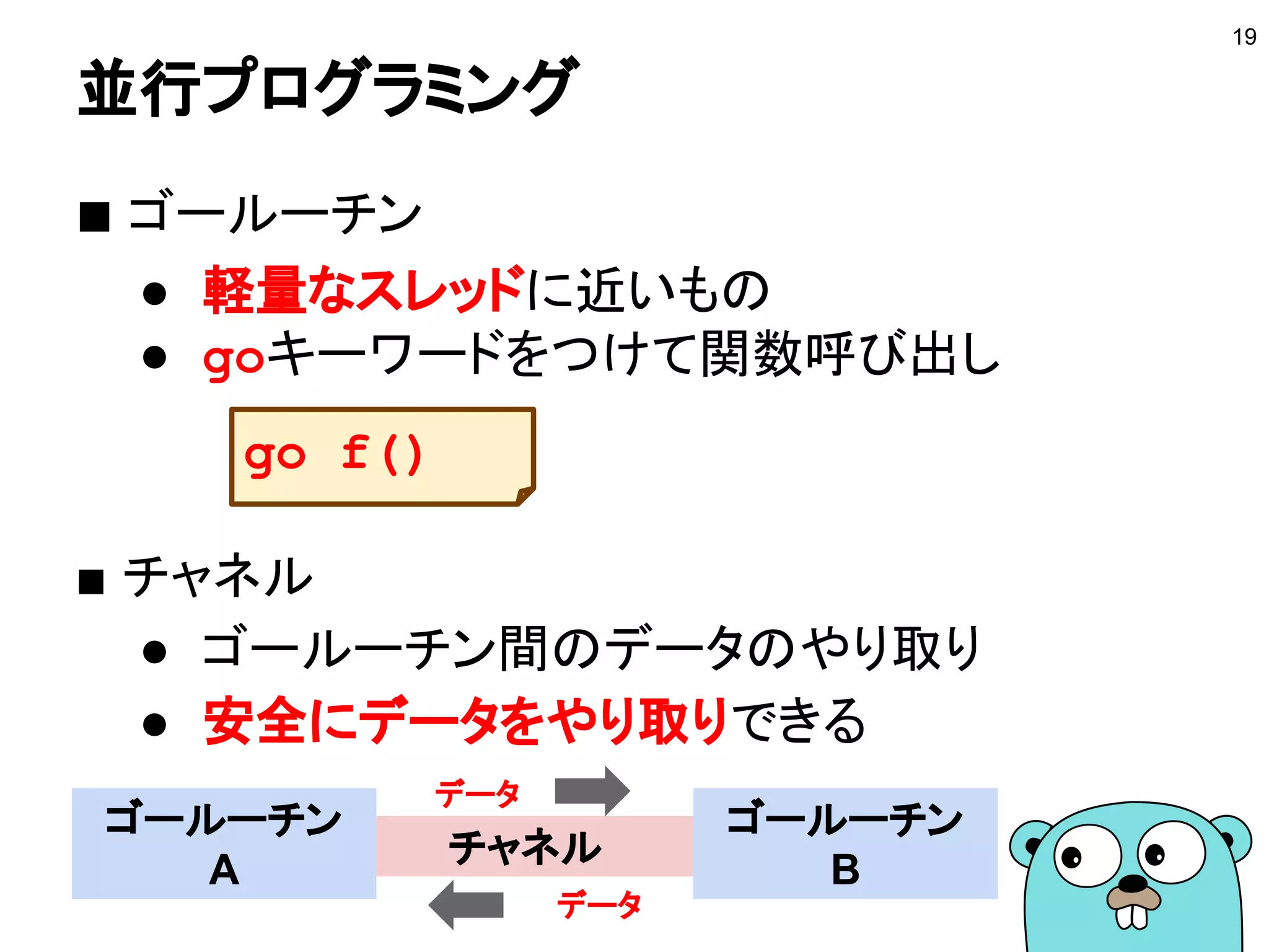 並行プログラミング
■ ゴールーチン
● 軽量なスレッドに近いもの
● goキーワードをつけて関数呼び出し
■ チャネル
● ゴールーチン間のデータのやり取り
● 安全にデータをやり取りできる
19
チャネル
ゴールーチン
A
ゴールーチン
B
データ
データ
go f()
 