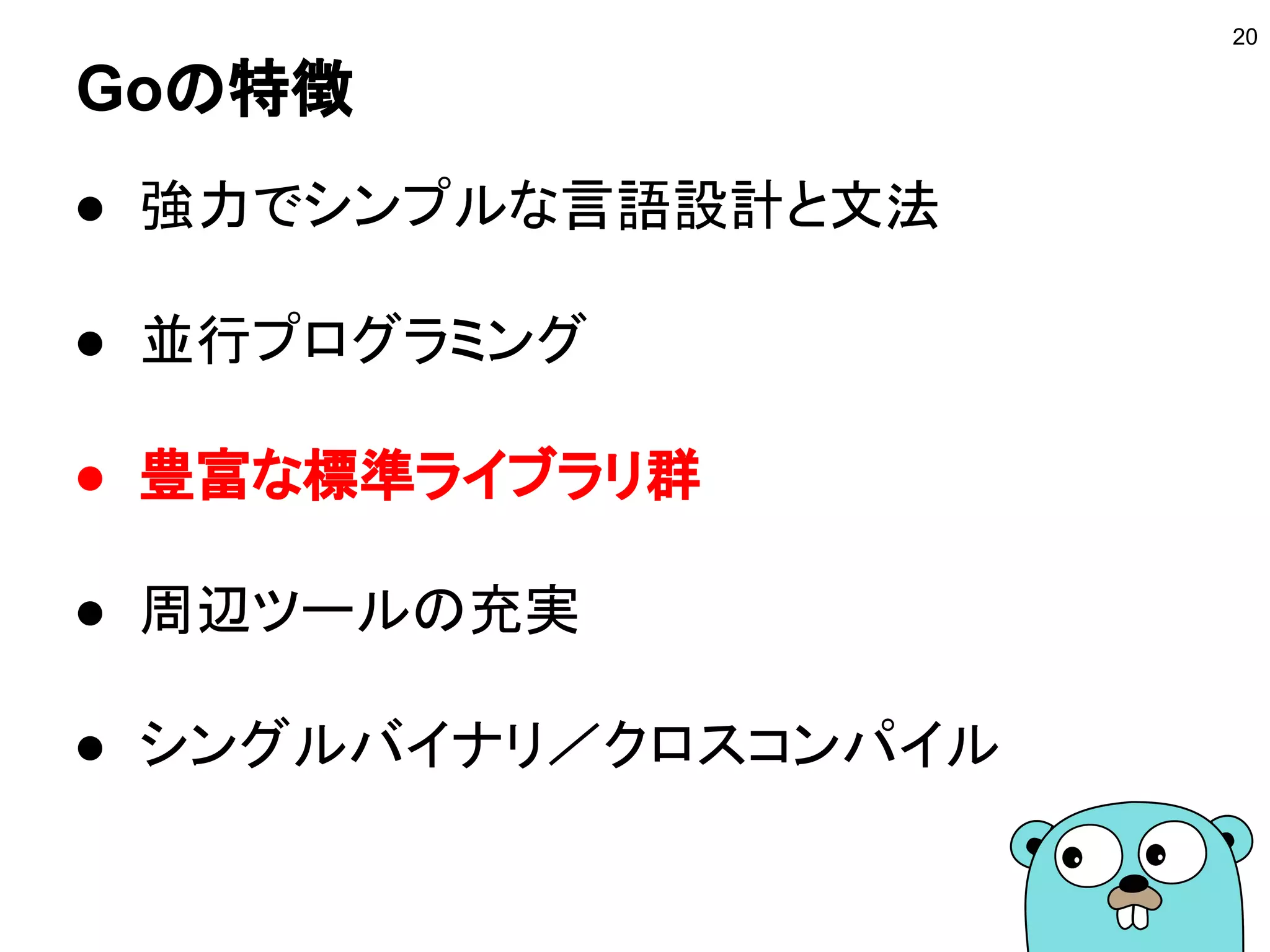 Goの特徴
● 強力でシンプルな言語設計と文法
● 並行プログラミング
● 豊富な標準ライブラリ群
● 周辺ツールの充実
● シングルバイナリ／クロスコンパイル
20
 