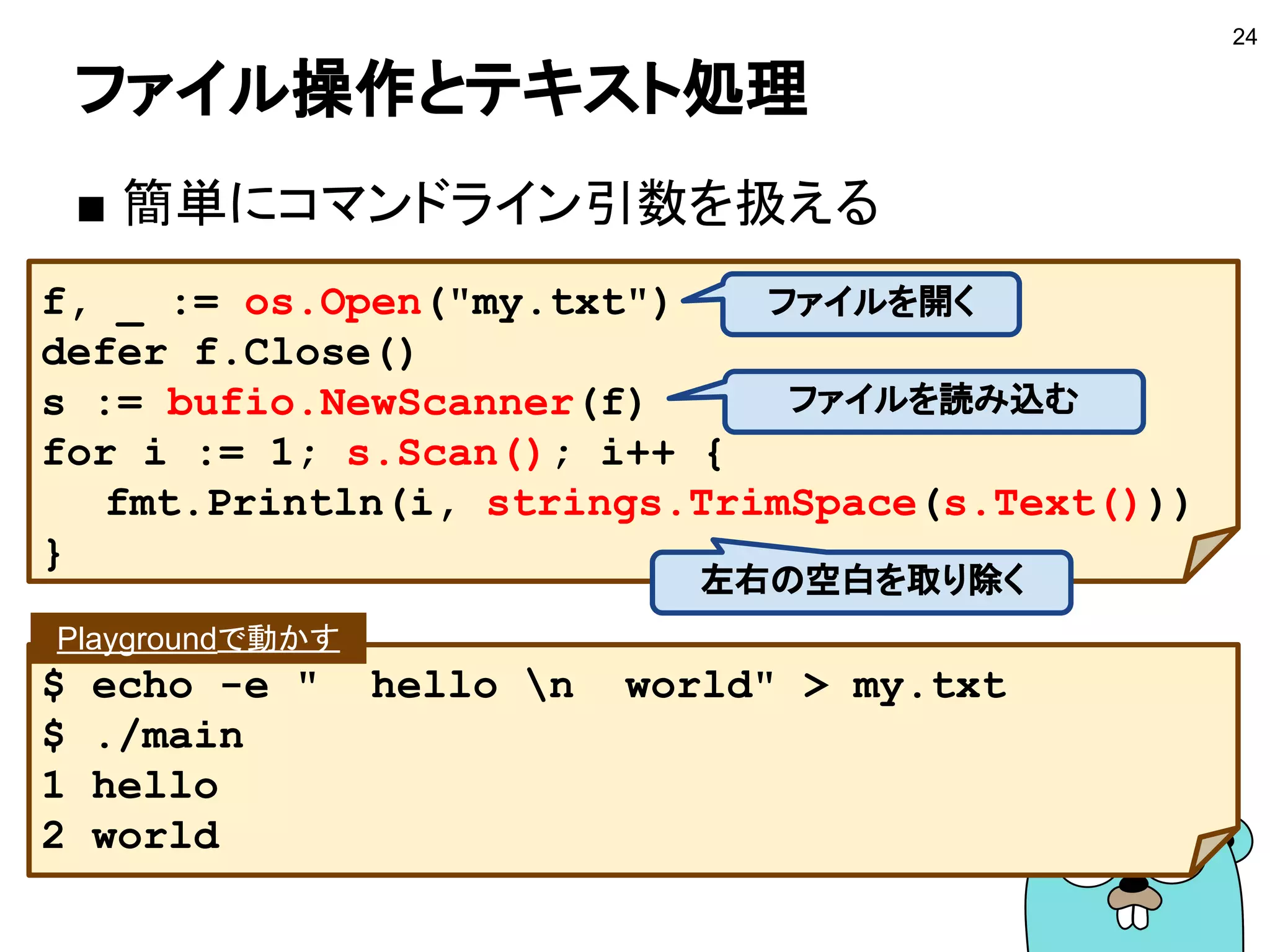 ファイル操作とテキスト処理
■ 簡単にコマンドライン引数を扱える
24
f, _ := os.Open("my.txt")
defer f.Close()
s := bufio.NewScanner(f)
for i := 1; s.Scan(); i++ {
fmt.Println(i, strings.TrimSpace(s.Text()))
}
ファイルを開く
$ echo -e " hello n world" > my.txt
$ ./main
1 hello
2 world
Playgroundで動かす
ファイルを読み込む
左右の空白を取り除く
 