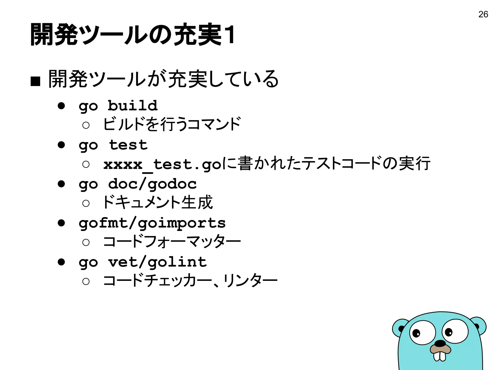 開発ツールの充実１
■ 開発ツールが充実している
● go build
○ ビルドを行うコマンド
● go test
○ xxxx_test.goに書かれたテストコードの実行
● go doc/godoc
○ ドキュメント生成
● gofmt/goimports
○ コードフォーマッター
● go vet/golint
○ コードチェッカー、リンター
26
 