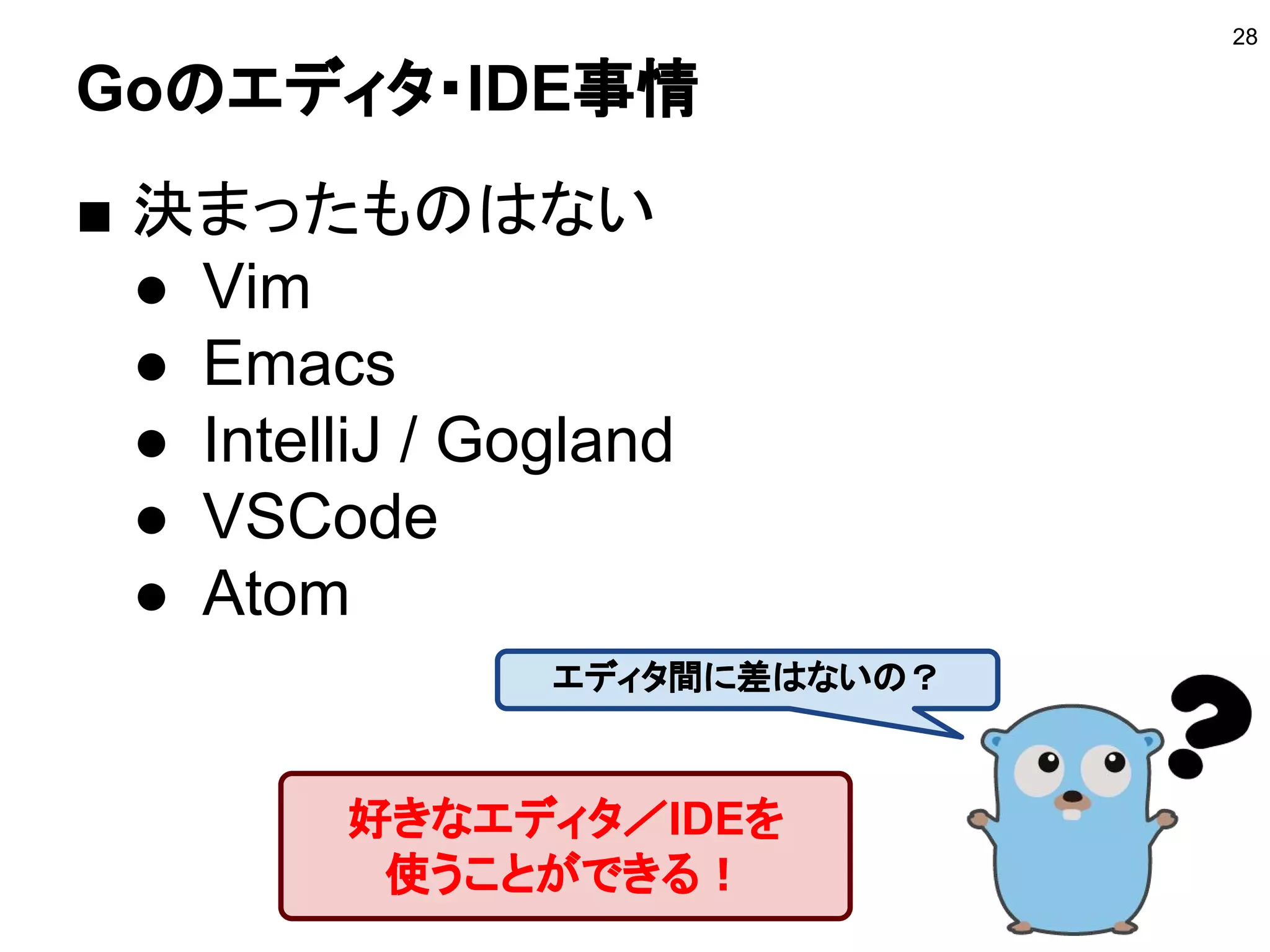 Goのエディタ・IDE事情
■ 決まったものはない
● Vim
● Emacs
● IntelliJ / Gogland
● VSCode
● Atom
28
好きなエディタ／IDEを
使うことができる！
エディタ間に差はないの？
 
