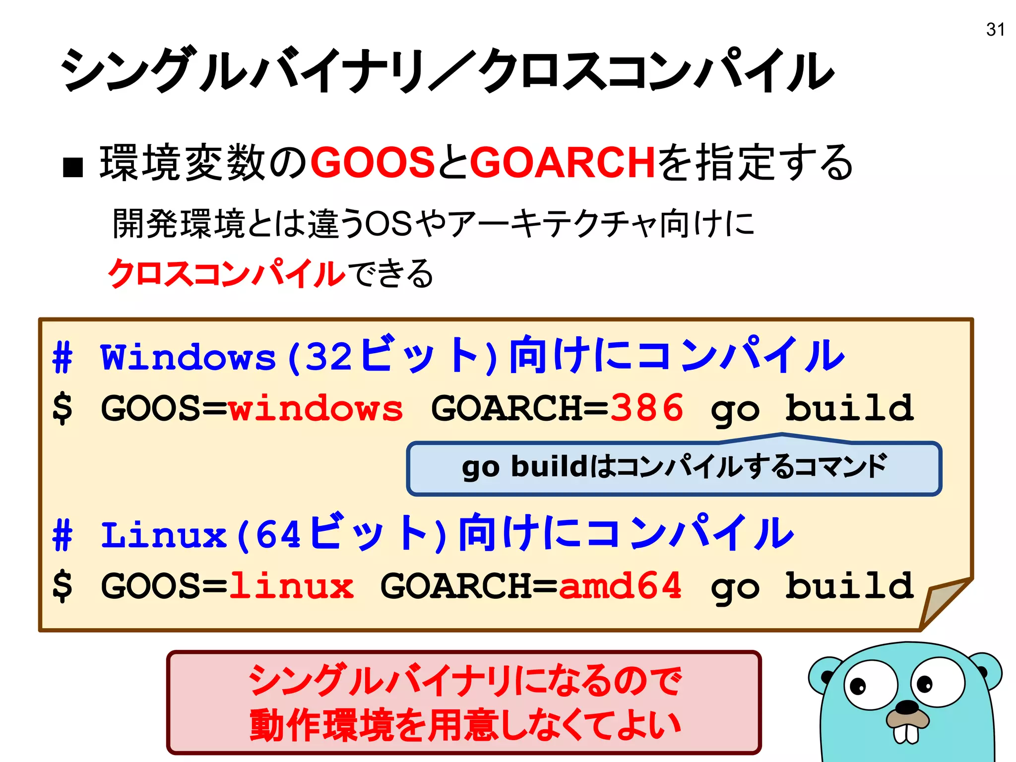 シングルバイナリ／クロスコンパイル
■ 環境変数のGOOSとGOARCHを指定する
開発環境とは違うOSやアーキテクチャ向けに
クロスコンパイルできる
31
# Windows(32ビット)向けにコンパイル
$ GOOS=windows GOARCH=386 go build
# Linux(64ビット)向けにコンパイル
$ GOOS=linux GOARCH=amd64 go build
シングルバイナリになるので
動作環境を用意しなくてよい
go buildはコンパイルするコマンド
 