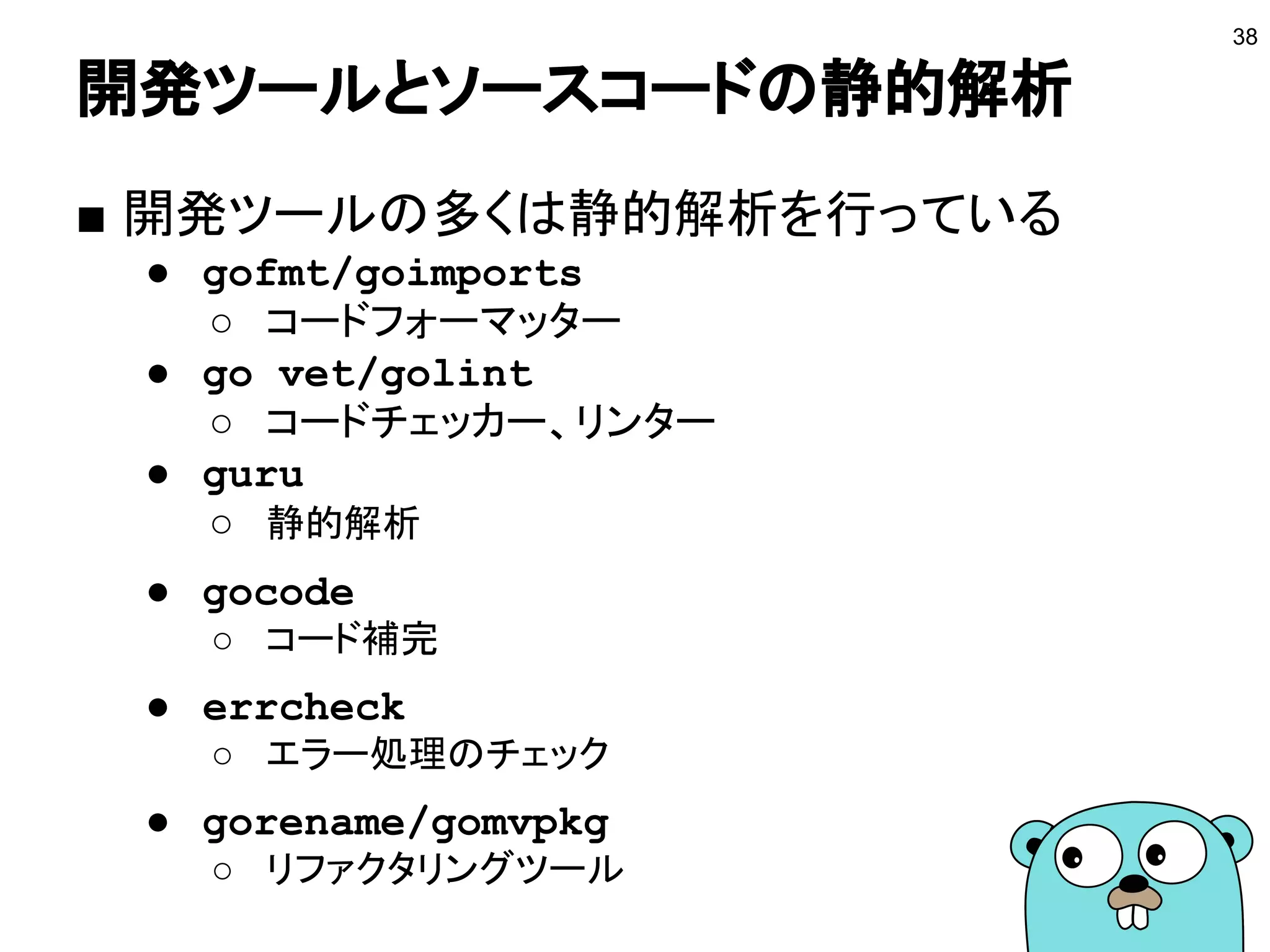 開発ツールとソースコードの静的解析
38
■ 開発ツールの多くは静的解析を行っている
● gofmt/goimports
○ コードフォーマッター
● go vet/golint
○ コードチェッカー、リンター
● guru
○ 静的解析
● gocode
○ コード補完
● errcheck
○ エラー処理のチェック
● gorename/gomvpkg
○ リファクタリングツール
 