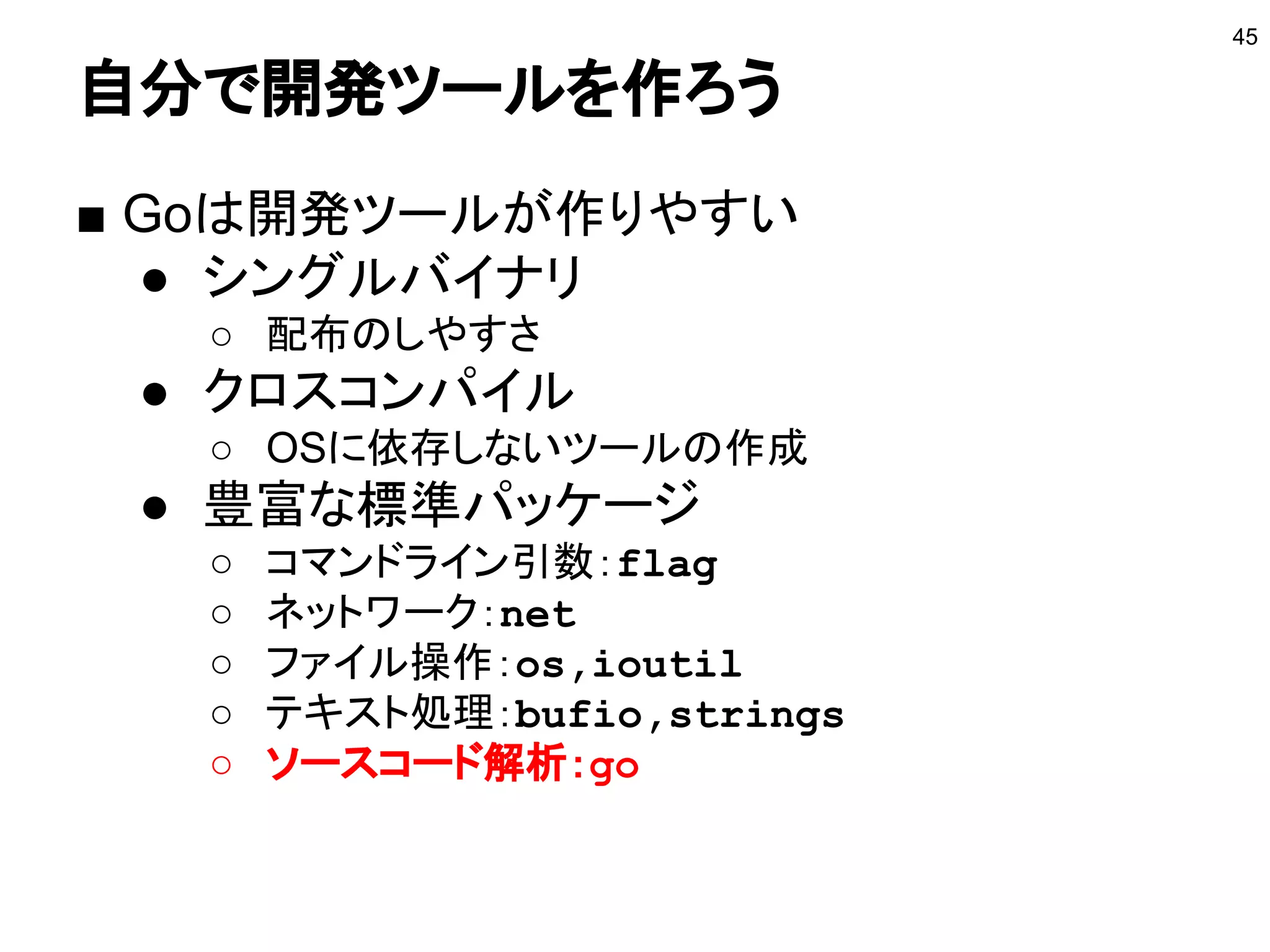 自分で開発ツールを作ろう
■ Goは開発ツールが作りやすい
● シングルバイナリ
○ 配布のしやすさ
● クロスコンパイル
○ OSに依存しないツールの作成
● 豊富な標準パッケージ
○ コマンドライン引数：flag
○ ネットワーク：net
○ ファイル操作：os,ioutil
○ テキスト処理：bufio,strings
○ ソースコード解析：go
45
 