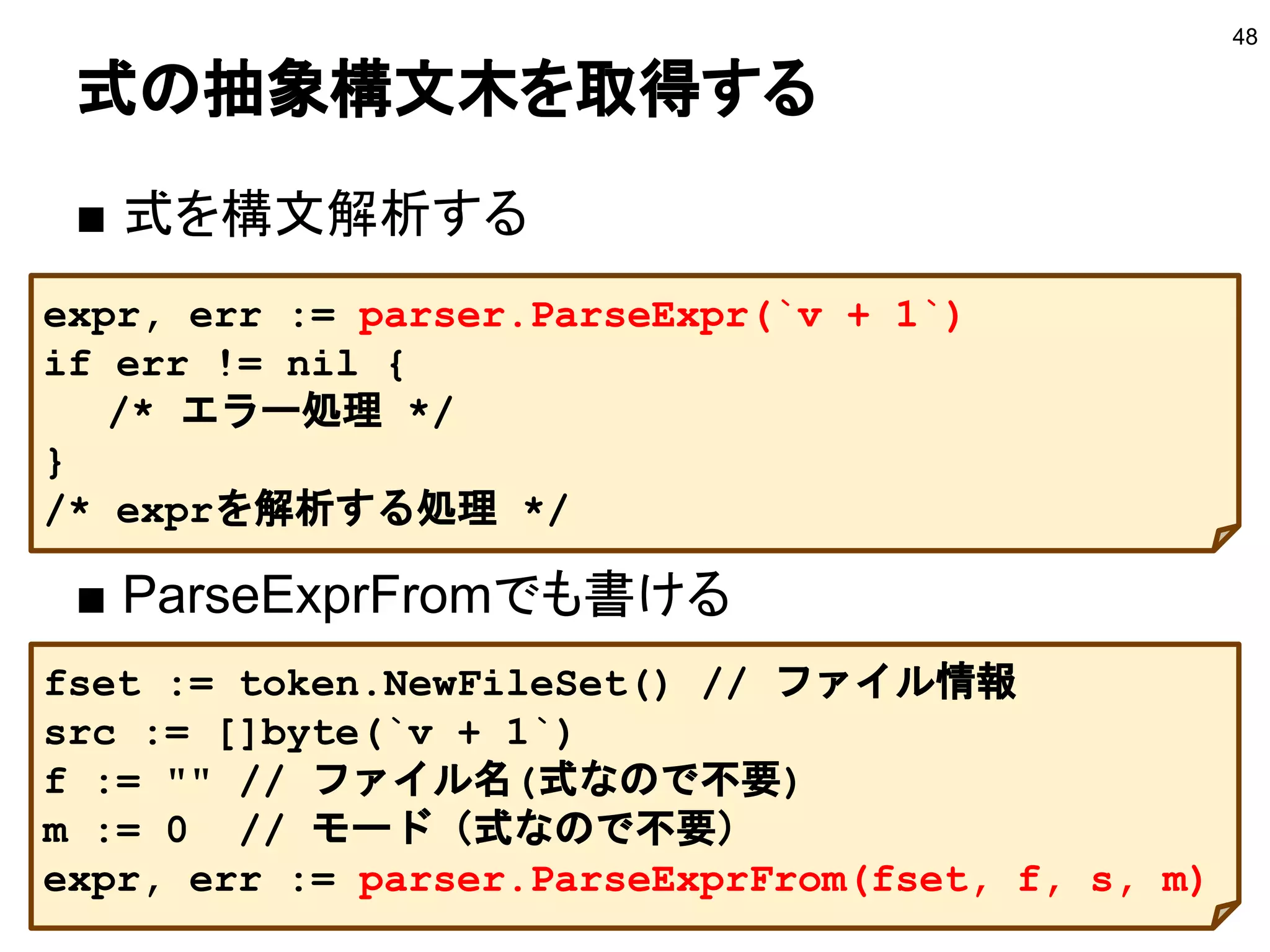 式の抽象構文木を取得する
■ 式を構文解析する
■ ParseExprFromでも書ける
48
expr, err := parser.ParseExpr(`v + 1`)
if err != nil {
/* エラー処理 */
}
/* exprを解析する処理 */
fset := token.NewFileSet() // ファイル情報
src := []byte(`v + 1`)
f := "" // ファイル名(式なので不要)
m := 0 // モード（式なので不要）
expr, err := parser.ParseExprFrom(fset, f, s, m)
 