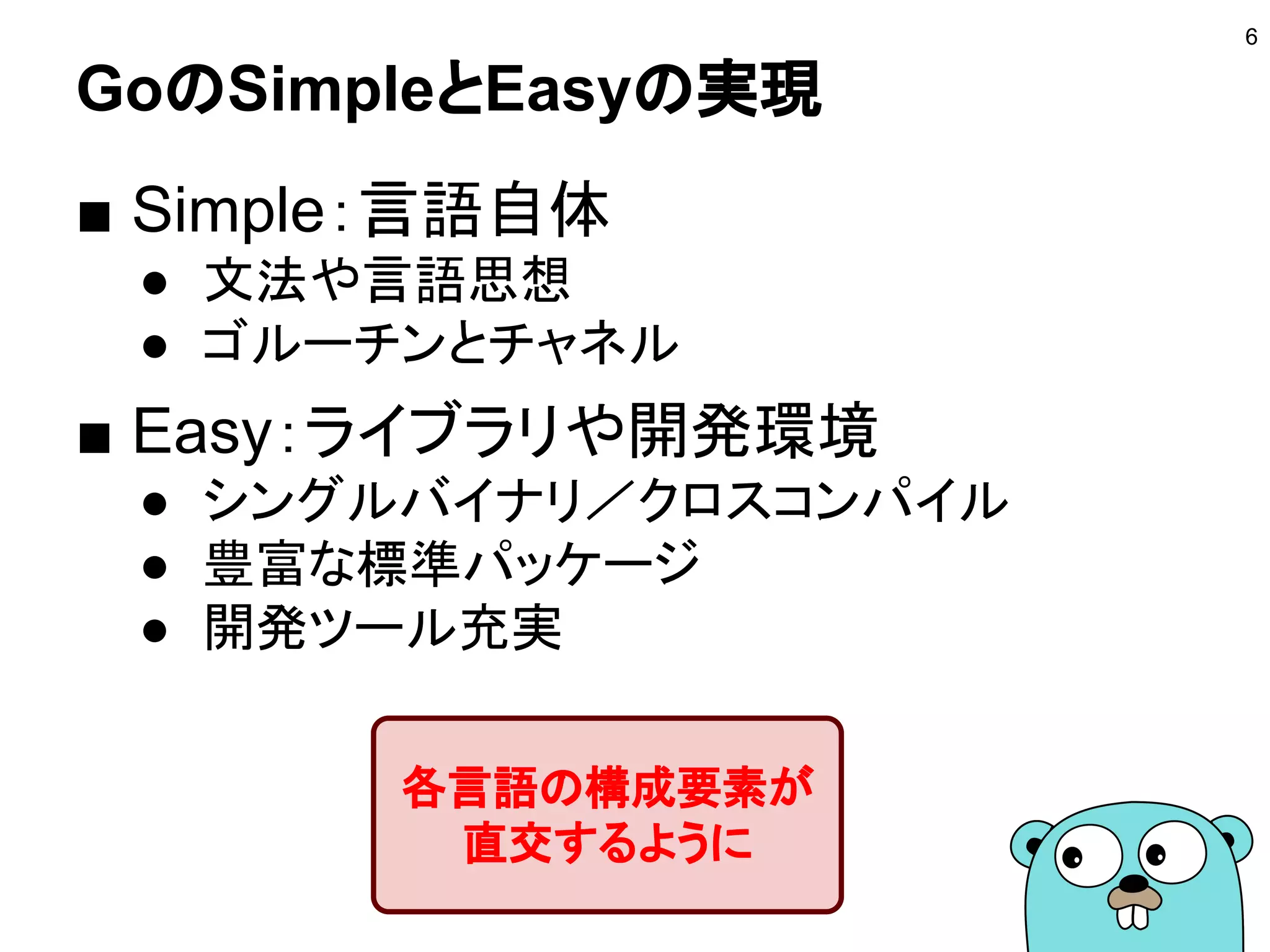 GoのSimpleとEasyの実現
■ Simple：言語自体
● 文法や言語思想
● ゴルーチンとチャネル
■ Easy：ライブラリや開発環境
● シングルバイナリ／クロスコンパイル
● 豊富な標準パッケージ
● 開発ツール充実
6
各言語の構成要素が
直交するように
 