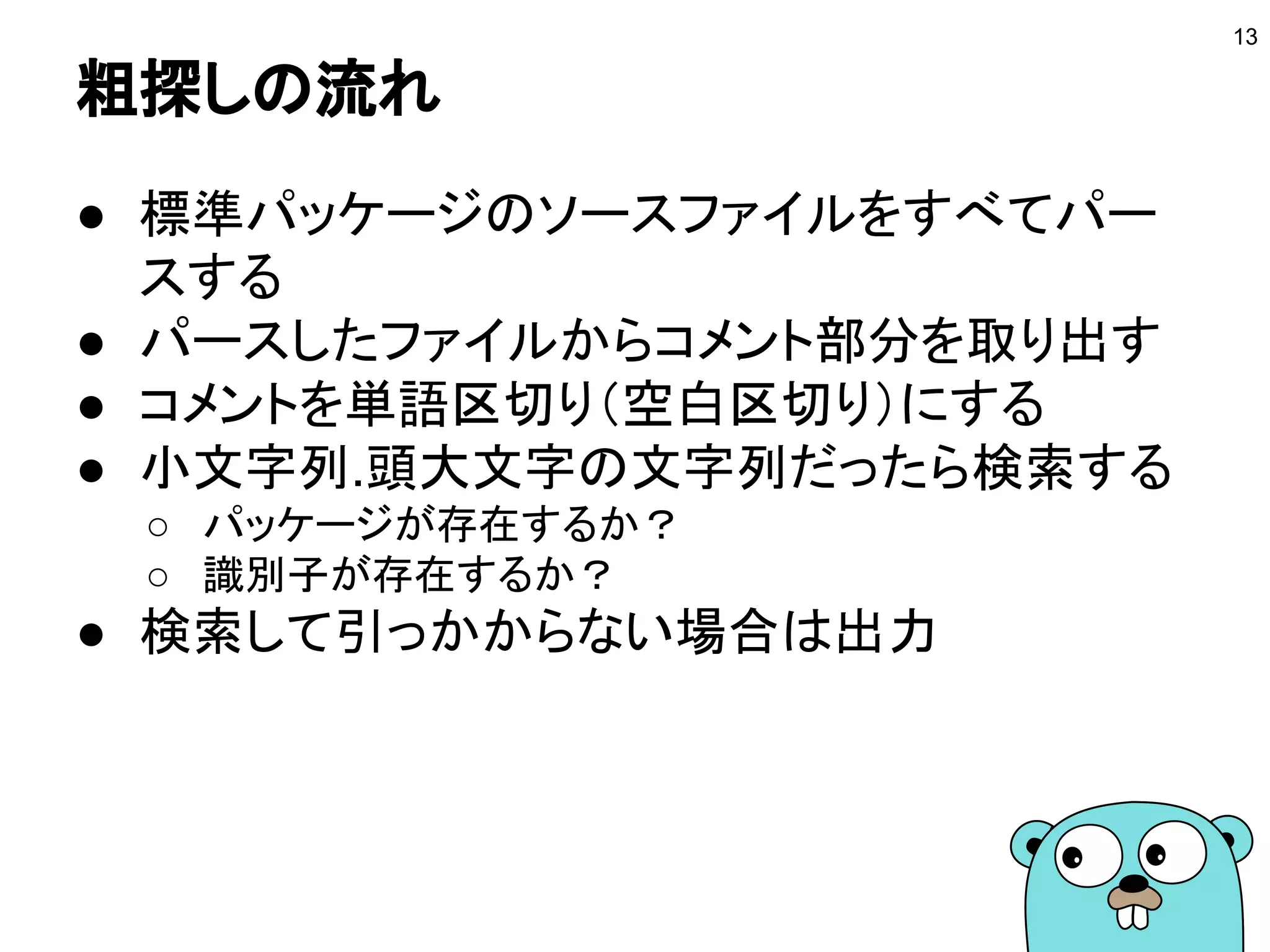 粗探しの流れ
● 標準パッケージのソースファイルをすべてパー
スする
● パースしたファイルからコメント部分を取り出す
● コメントを単語区切り（空白区切り）にする
● 小文字列.頭大文字の文字列だったら検索する
○ パッケージが存在するか？
○ 識別子が存在するか？
● 検索して引っかからない場合は出力
13
 