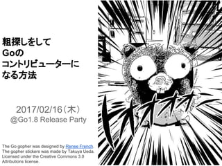 粗探しをして
Goの
コントリビューターに
なる方法
2017/02/16（木）
@Go1.8 Release Party
The Go gopher was designed by Renee French.
The gopher stickers was made by Takuya Ueda.
Licensed under the Creative Commons 3.0
Attributions license.
 
