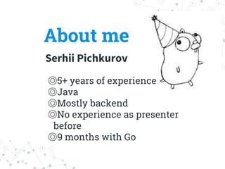 About me
Serhii Pichkurov
◎5+ years of experience
◎Java
◎Mostly backend
◎No experience as presenter
before
◎9 months with Go
 