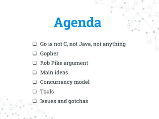 Agenda
❑ Go is not C, not Java, not anything
❑ Gopher
❑ Rob Pike argument
❑ Main ideas
❑ Concurrency model
❑ Tools
❑ Issues and gotchas
 