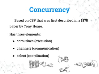 Concurrency
Based on CSP that was first described in a 1978
paper by Tony Hoare.
Has three elements:
● coroutines (execution)
● channels (communication)
● select (coordination)
 