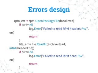 Errors design
rpm, err := rpm.OpenPackageFile(localPath)
if err != nil {
log.Error("Failed to read RPM headers: %v",
err)
return
}
file, err = file.ReadAt(archiveHead,
int64(headerEnd))
if err != nil {
log.Error("Failed to read RPM head: %v",
err)
return
}
 
