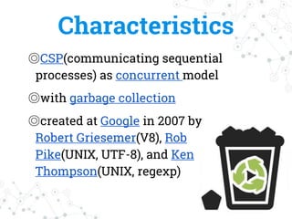 Characteristics
◎CSP(communicating sequential
processes) as concurrent model
◎with garbage collection
◎created at Google in 2007 by
Robert Griesemer(V8), Rob
Pike(UNIX, UTF-8), and Ken
Thompson(UNIX, regexp)
 