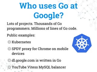 Who uses Go at
Google?
Lots of projects. Thousands of Go
programmers. Millions of lines of Go code.
Public examples:
◎ Kubernetes
◎ SPDY proxy for Chrome on mobile
devices
◎ dl.google.com is written in Go
◎ YouTube Vitess MySQL balancer
 