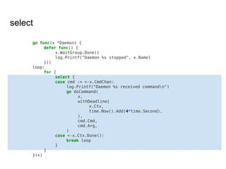 select
go func(x *Daemon) {
defer func() {
x.WaitGroup.Done()
log.Printf("Daemon %s stopped", x.Name)
}()
loop:
for {
select {
case cmd := <-x.CmdChan:
log.Printf("Daemon %s received commandn")
go doCommand(
x,
withDeadline(
x.Ctx,
time.Now().Add(4*time.Second),
),
cmd.Cmd,
cmd.Arg,
)
case <-x.Ctx.Done():
break loop
}
}
}(x)
 
