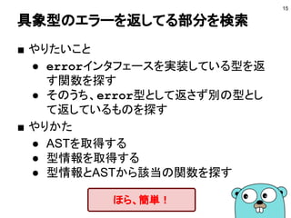 具象型のエラーを返してる部分を検索
15
■ やりたいこと
● errorインタフェースを実装している型を返
す関数を探す
● そのうち、error型として返さず別の型とし
て返しているものを探す
■ やりかた
● ASTを取得する
● 型情報を取得する
● 型情報とASTから該当の関数を探す
ほら、簡単！
 