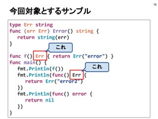 今回対象とするサンプル
type Err string
func (err Err) Error() string {
return string(err)
}
func f() Err { return Err("error") }
func main() {
fmt.Println(f())
fmt.Println(func() Err {
return Err("error2")
})
fmt.Println(func() error {
return nil
})
}
16
これ
これ
 