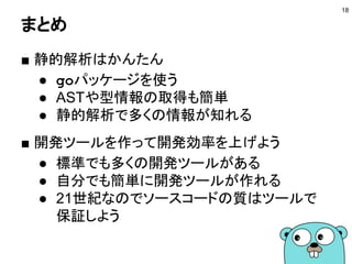 まとめ
18
■ 静的解析はかんたん
● goパッケージを使う
● ASTや型情報の取得も簡単
● 静的解析で多くの情報が知れる
■ 開発ツールを作って開発効率を上げよう
● 標準でも多くの開発ツールがある
● 自分でも簡単に開発ツールが作れる
● 21世紀なのでソースコードの質はツールで
保証しよう
 