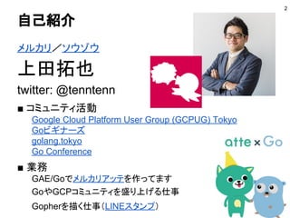 自己紹介
メルカリ／ソウゾウ
上田拓也
twitter: @tenntenn
■ コミュニティ活動
Google Cloud Platform User Group (GCPUG) Tokyo
Goビギナーズ
golang.tokyo
Go Conference
■ 業務
GAE/Goでメルカリアッテを作ってます
GoやGCPコミュニティを盛り上げる仕事
Gopherを描く仕事（LINEスタンプ）
2
 