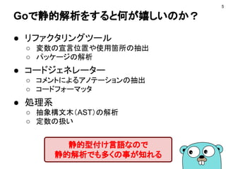 Goで静的解析をすると何が嬉しいのか？
● リファクタリングツール
○ 変数の宣言位置や使用箇所の抽出
○ パッケージの解析
● コードジェネレーター
○ コメントによるアノテーションの抽出
○ コードフォーマッタ
● 処理系
○ 抽象構文木（AST）の解析
○ 定数の扱い
5
静的型付け言語なので
静的解析でも多くの事が知れる
 