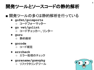 開発ツールとソースコードの静的解析
8
■ 開発ツールの多くは静的解析を行っている
● gofmt/goimports
○ コードフォーマッター
● go vet/golint
○ コードチェッカー、リンター
● guru
○ 静的解析
● gocode
○ コード補完
● errcheck
○ エラー処理のチェック
● gorename/gomvpkg
○ リファクタリングツール
 