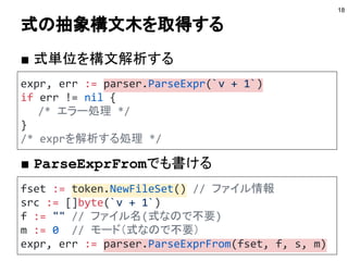 式の抽象構文木を取得する
■ 式単位を構文解析する
■ ParseExprFromでも書ける
18
expr, err := parser.ParseExpr(`v + 1`)
if err != nil {
/* エラー処理 */
}
/* exprを解析する処理 */
fset := token.NewFileSet() // ファイル情報
src := []byte(`v + 1`)
f := "" // ファイル名(式なので不要)
m := 0 // モード（式なので不要）
expr, err := parser.ParseExprFrom(fset, f, s, m)
 