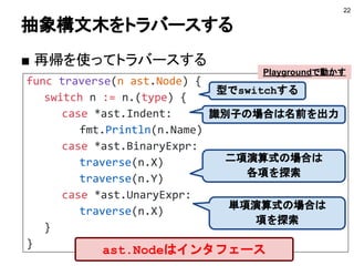 func traverse(n ast.Node) {
switch n := n.(type) {
case *ast.Indent:
fmt.Println(n.Name)
case *ast.BinaryExpr:
traverse(n.X)
traverse(n.Y)
case *ast.UnaryExpr:
traverse(n.X)
}
}
抽象構文木をトラバースする
■ 再帰を使ってトラバースする
22
識別子の場合は名前を出力
二項演算式の場合は
各項を探索
単項演算式の場合は
項を探索
型でswitchする
Playgroundで動かす
ast.Nodeはインタフェース
 