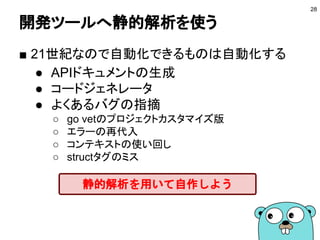 開発ツールへ静的解析を使う
■ 21世紀なので自動化できるものは自動化する
● APIドキュメントの生成
● コードジェネレータ
● よくあるバグの指摘
○ go vetのプロジェクトカスタマイズ版
○ エラーの再代入
○ コンテキストの使い回し
○ structタグのミス
28
静的解析を用いて自作しよう
 