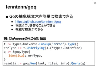 tenntenn/goq
■ Goの抽象構文木を簡単に検索できる
● https://github.com/tenntenn/goq
● 検索クエリを作ることができる
● 複雑な検索ができる
29
t := types.Universe.Lookup("error").Type()
errType := t.Underlying().(*types.Interface)
q := &goq.Type{
Identical: errType,
}
results := goq.New(fset, files, info).Query(q)
例：型がerrorのものだけ抽出
 