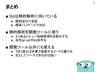 まとめ
■ Goは静的解析に向いている
● 静的型付け言語
● 標準パッケージで対応
■ 静的解析を開発ツールに使う
● よくあるレビュー指摘事項を自動化する
● 自作go vetやlintを作る
■ 開発ツール以外にも使える
● うまく使えば本番で稼働するコードも書ける
● 式としてパースできるのは強い
37
 