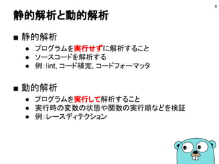 静的解析と動的解析
■ 静的解析
● プログラムを実行せずに解析すること
● ソースコードを解析する
● 例：lint, コード補完, コードフォーマッタ
■ 動的解析
● プログラムを実行して解析すること
● 実行時の変数の状態や関数の実行順などを検証
● 例：レースディテクション
6
 