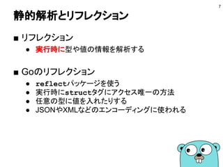 静的解析とリフレクション
■ リフレクション
● 実行時に型や値の情報を解析する
■ Goのリフレクション
● reflectパッケージを使う
● 実行時にstructタグにアクセス唯一の方法
● 任意の型に値を入れたりする
● JSONやXMLなどのエンコーディングに使われる
7
 