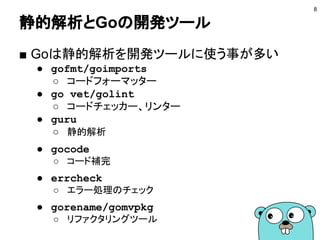 静的解析とGoの開発ツール
■ Goは静的解析を開発ツールに使う事が多い
● gofmt/goimports
○ コードフォーマッター
● go vet/golint
○ コードチェッカー、リンター
● guru
○ 静的解析
● gocode
○ コード補完
● errcheck
○ エラー処理のチェック
● gorename/gomvpkg
○ リファクタリングツール
8
 