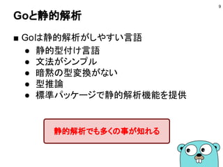 Goと静的解析
■ Goは静的解析がしやすい言語
● 静的型付け言語
● 文法がシンプル
● 暗黙の型変換がない
● 型推論
● 標準パッケージで静的解析機能を提供
9
静的解析でも多くの事が知れる
 