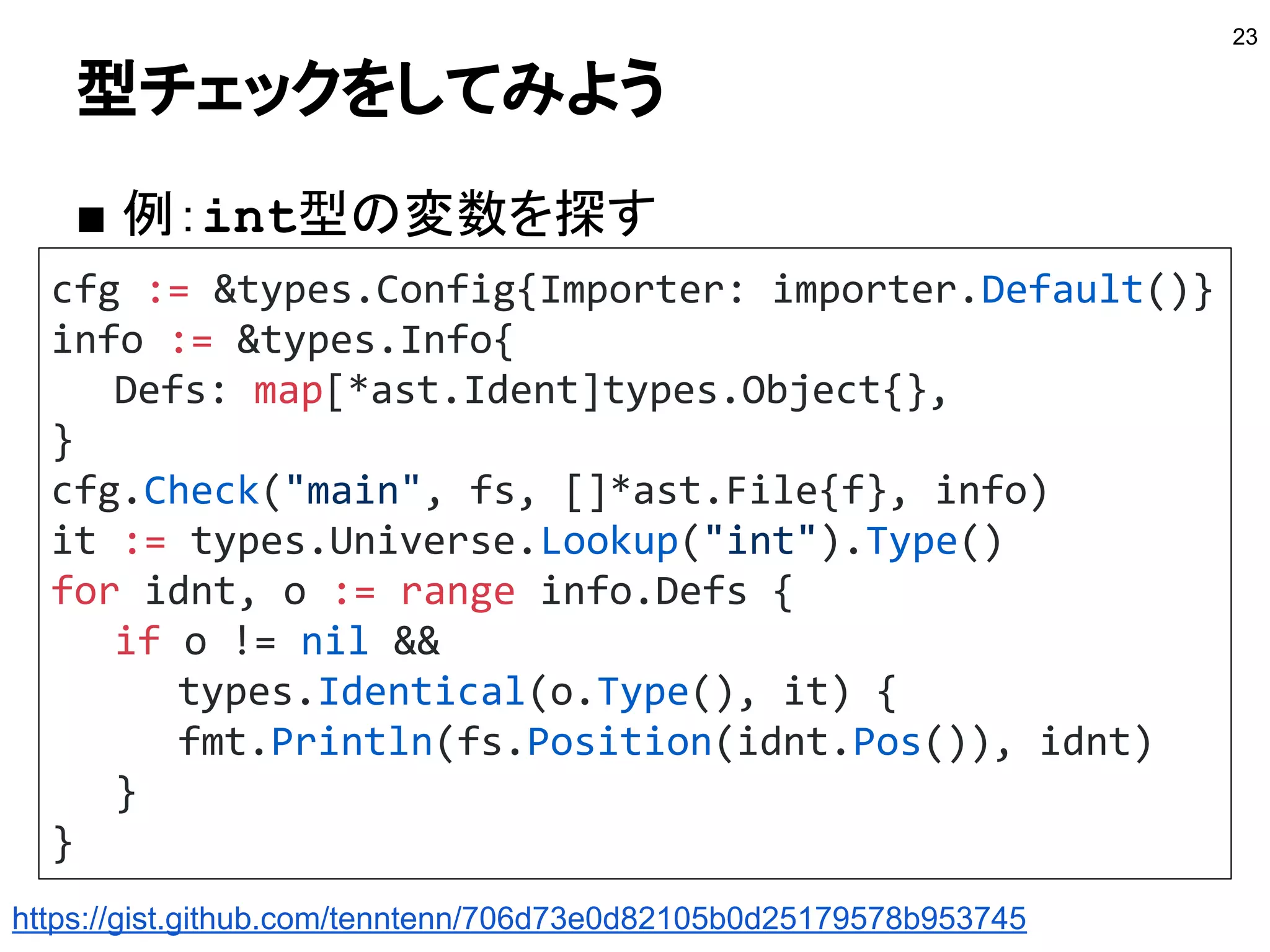 型チェックをしてみよう
■ 例：int型の変数を探す
23
cfg := &types.Config{Importer: importer.Default()}
info := &types.Info{
Defs: map[*ast.Ident]types.Object{},
}
cfg.Check("main", fs, []*ast.File{f}, info)
it := types.Universe.Lookup("int").Type()
for idnt, o := range info.Defs {
if o != nil &&
types.Identical(o.Type(), it) {
fmt.Println(fs.Position(idnt.Pos()), idnt)
}
}
https://gist.github.com/tenntenn/706d73e0d82105b0d25179578b953745
 