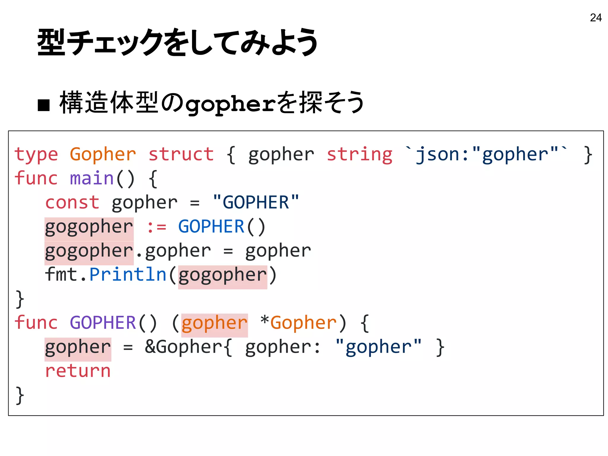 型チェックをしてみよう
■ 構造体型のgopherを探そう
24
type Gopher struct { gopher string `json:"gopher"` }
func main() {
const gopher = "GOPHER"
gogopher := GOPHER()
gogopher.gopher = gopher
fmt.Println(gogopher)
}
func GOPHER() (gopher *Gopher) {
gopher = &Gopher{ gopher: "gopher" }
return
}
 