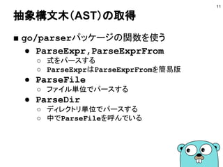 抽象構文木（AST）の取得
■ go/parserパッケージの関数を使う
● ParseExpr,ParseExprFrom
○ 式をパースする
○ ParseExprはParseExprFromを簡易版
● ParseFile
○ ファイル単位でパースする
● ParseDir
○ ディレクトリ単位でパースする
○ 中でParseFileを呼んでいる
11
 