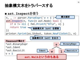 *ast.BinaryExpr
*ast.Ident
*ast.BasicLit
v + 1
n, _ := parser.ParseExpr(`v + 1`)
ast.Inspect(n, func(n ast.Node) bool {
if n != nil { fmt.Printf("%Tn", n) }
return true
})
printer.Fprint(os.Stdout, token.NewFileSet(), n)
抽象構文木をトラバースする
■ ast.Inspectを使う
16
+
v 1
構文解析
抽象構文木（AST）を探索
抽象構文木（AST）を出力
BinaryExpr
Ident BasicLit
Playgroundで動かす
ast.Walkというのもある
 