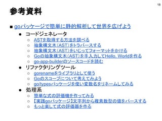 参考資料
■ goパッケージで簡単に静的解析して世界を広げよう
● コードジェネレータ
○ ASTを取得する方法を調べる
○ 抽象構文木（AST）をトラバースする
○ 抽象構文木（AST）をいじってフォーマットをかける
○ Goの抽象構文木（AST）を手入力してHello, Worldを作る
○ go-app-builderのソースコードを読む
● リファクタリングツール
○ gorenameをライブラリとして使う
○ Goのスコープについて考えてみよう
○ go/typesパッケージを使い変数名をリネームしてみる
● 処理系
○ 簡単な式の評価機を作ってみる
○ 【実践goパッケージ】文字列から複素数型の値をパースする
○ もっと楽して式の評価器を作る
18
 