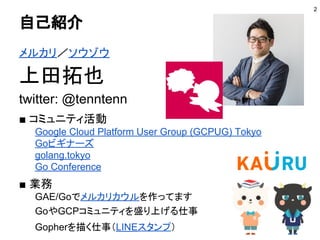 自己紹介
メルカリ／ソウゾウ
上田拓也
twitter: @tenntenn
■ コミュニティ活動
Google Cloud Platform User Group (GCPUG) Tokyo
Goビギナーズ
golang.tokyo
Go Conference
■ 業務
GAE/Goでメルカリカウルを作ってます
GoやGCPコミュニティを盛り上げる仕事
Gopherを描く仕事（LINEスタンプ）
2
 