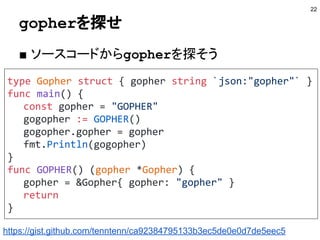 gopherを探せ
■ ソースコードからgopherを探そう
22
type Gopher struct { gopher string `json:"gopher"` }
func main() {
const gopher = "GOPHER"
gogopher := GOPHER()
gogopher.gopher = gopher
fmt.Println(gogopher)
}
func GOPHER() (gopher *Gopher) {
gopher = &Gopher{ gopher: "gopher" }
return
}
https://gist.github.com/tenntenn/ca92384795133b3ec5de0e0d7de5eec5
 