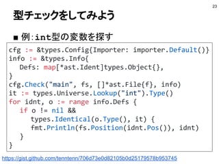 型チェックをしてみよう
■ 例：int型の変数を探す
23
cfg := &types.Config{Importer: importer.Default()}
info := &types.Info{
Defs: map[*ast.Ident]types.Object{},
}
cfg.Check("main", fs, []*ast.File{f}, info)
it := types.Universe.Lookup("int").Type()
for idnt, o := range info.Defs {
if o != nil &&
types.Identical(o.Type(), it) {
fmt.Println(fs.Position(idnt.Pos()), idnt)
}
}
https://gist.github.com/tenntenn/706d73e0d82105b0d25179578b953745
 