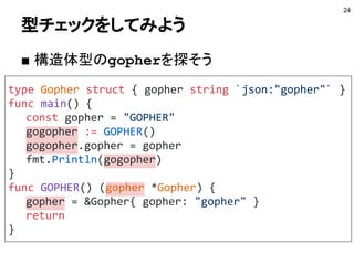 型チェックをしてみよう
■ 構造体型のgopherを探そう
24
type Gopher struct { gopher string `json:"gopher"` }
func main() {
const gopher = "GOPHER"
gogopher := GOPHER()
gogopher.gopher = gopher
fmt.Println(gogopher)
}
func GOPHER() (gopher *Gopher) {
gopher = &Gopher{ gopher: "gopher" }
return
}
 