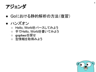 アジェンダ
● Goにおける静的解析の方法（復習）
● ハンズオン
○ Hello, Worldをパースしてみよう
○ 手でHello, Worldを書いてみよう
○ gopherを探せ
○ 型情報を取得みよう
4
 
