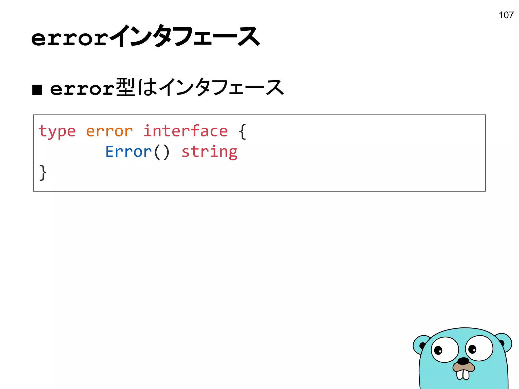 コンテキストとは？
107
■ Contextインタフェース
● 歴史的な背景によりgolang.org/x/net/contextもある
● 現在は標準パッケージのcontextが使われる
○ GAE/Goではまだ使われている
■ Go1.8にはベータとして対応中
type Context interface {
Deadline() (deadline time.Time, ok bool)
Done() <-chan struct{}
Err() error
Value(key interface{}) interface{}
}
 