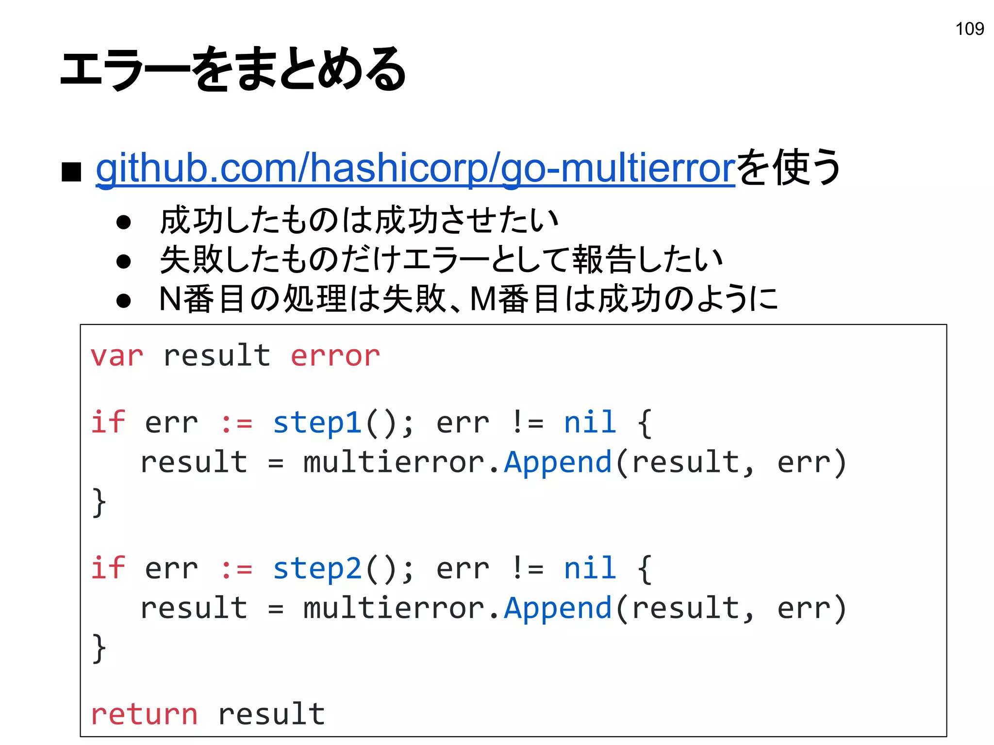 コンテキストに値を持たせる
■ WithValueで値を持たせる
● 例：キャッシュを充てない
109
参考：http://deeeet.com/writing/2017/02/23/go-context-value/
type withoutCacheKey struct{}
func WithoutCache(c context.Context) context.Context {
if IsIgnoredCache(c) {
return c
}
return context.WithValue(c, withoutCacheKey{}, struct{}{})
}
func IsIgnoredCache(c context.Context) bool {
return c.Value(withoutCacheKey{}) != nil
}
 