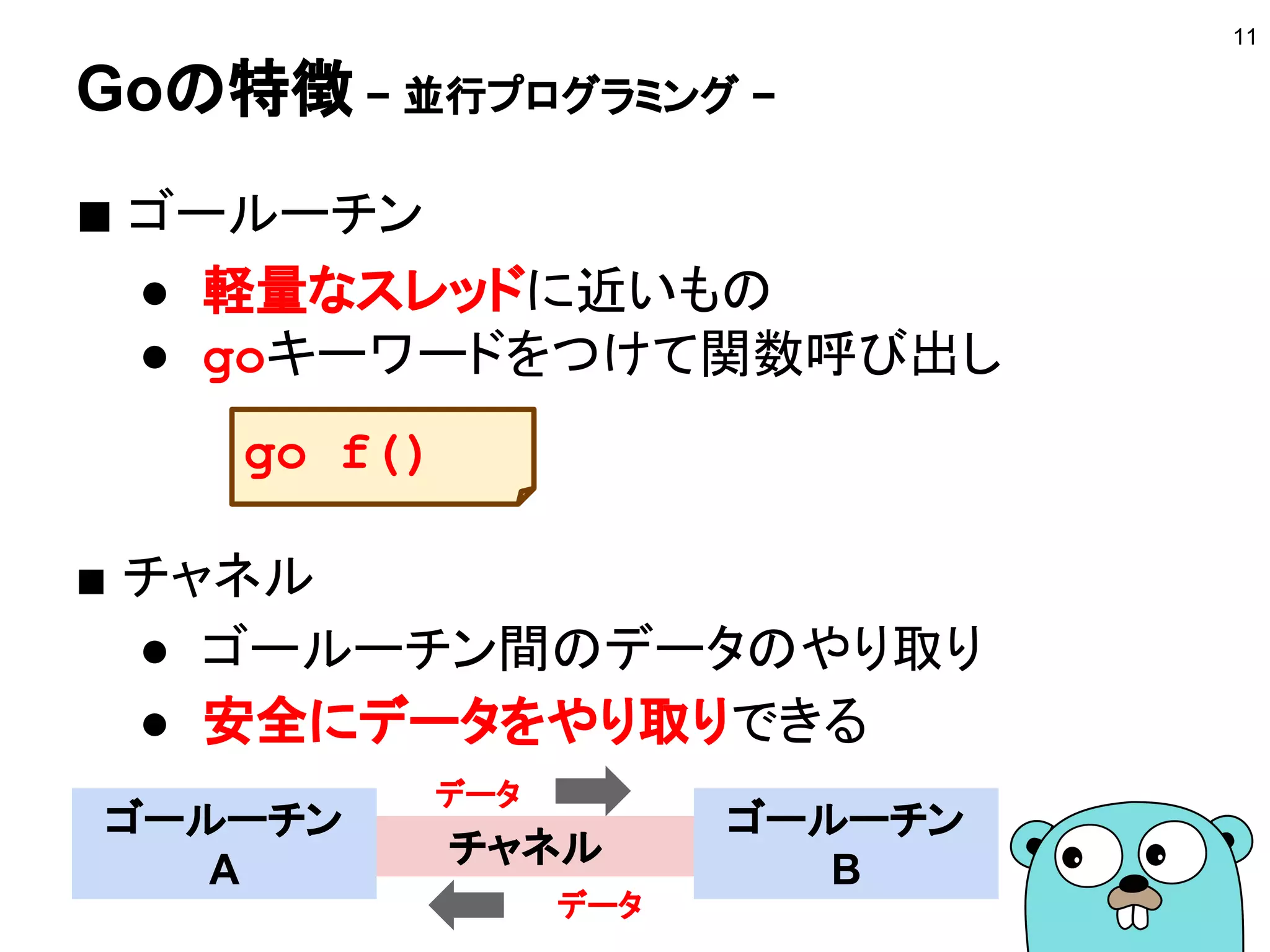 Goの特徴 − 強力でシンプルな言語設計と文法 −
■ スクリプト言語の書きやすさ
● 冗長な記述は必要ない
■ 型のある言語の厳密さ
● 曖昧な記述はできない
■ 考えられたシンプルさ
● 機能を増やすことで言語を拡張していくこと
はしない
11
Goに入ってはGoに従え
= 言語の思想を理解しよう
 