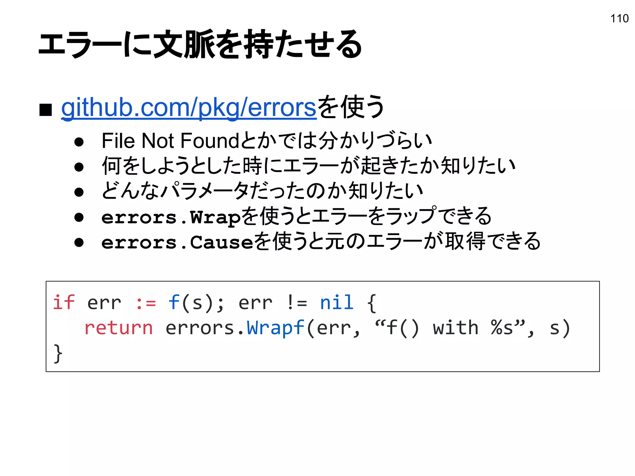 コンテキストの注意点
■ 注意点
● コンテキストは構造体のフィールドなどに保存しない
○ コンテキストはラップされるので値が変わる可能性が
ある
○ 引数で引き回す
● コンテキストにはリクエスト起因のデータのみ保存する
● Valueとして保存する場合のキーは外に公開しない
○ 型を作りエクスポートしない
○ 値を取得するため関数を作る
110
参考：http://sssslide.com/speakerdeck.com/timakin/contextantihatan
 